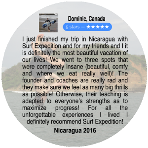 I just finished my trip in Nicaragua with Surf Expedition and for my friends and I it is definitely the most beautiful vacation of our lives! We went to three spots that were completely insane (beautiful, comfy, and where we eat really well)! The founder and coaches are really rad and they make sure we feel as many big thrills as possible! Otherwise, their teaching is adapted to everyone's strengths as to maximize progress! For all the unforgettable experiences I lived I definitely recommend Surf Expedition! Nicaragua 2016